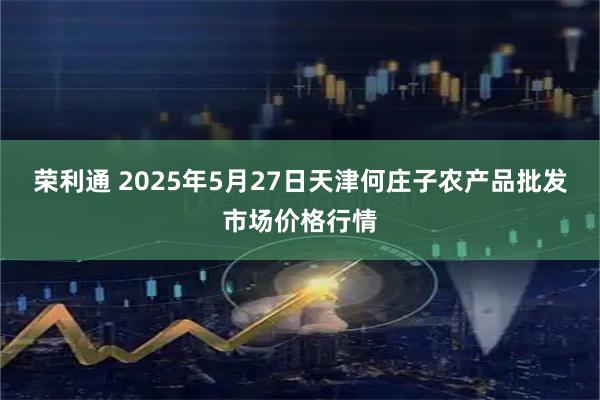 荣利通 2025年5月27日天津何庄子农产品批发市场价格行情
