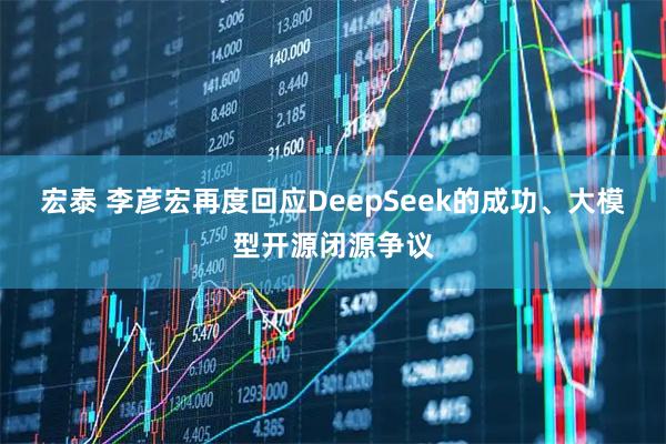 宏泰 李彦宏再度回应DeepSeek的成功、大模型开源闭源争议