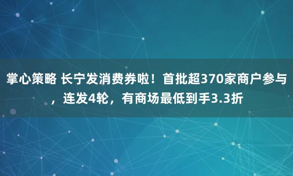 掌心策略 长宁发消费券啦！首批超370家商户参与，连发4轮，有商场最低到手3.3折