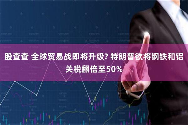 股查查 全球贸易战即将升级? 特朗普欲将钢铁和铝关税翻倍至50%