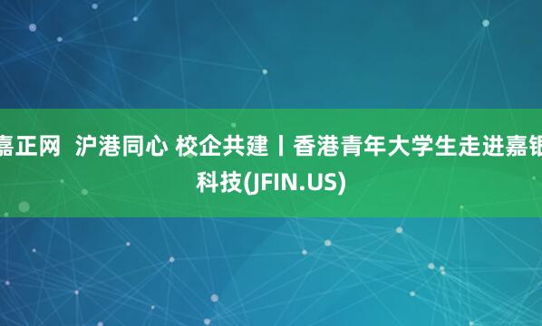 嘉正网 沪港同心 校企共建丨香港青年大学生走进嘉银科技(JFIN.US)