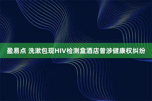 盈易点 洗漱包现HIV检测盒酒店曾涉健康权纠纷