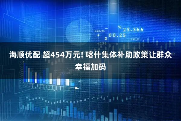 海顺优配 超454万元! 喀什集体补助政策让群众幸福加码