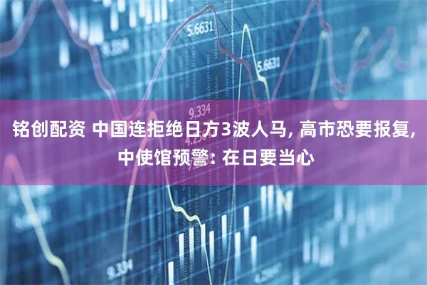 铭创配资 中国连拒绝日方3波人马, 高市恐要报复, 中使馆预警: 在日要当心