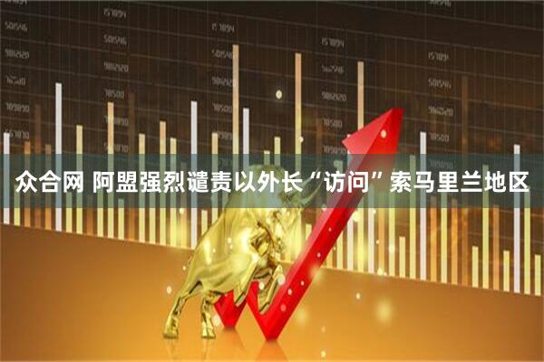 众合网 阿盟强烈谴责以外长“访问”索马里兰地区