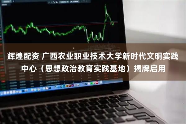 辉煌配资 广西农业职业技术大学新时代文明实践中心（思想政治教育实践基地）揭牌启用