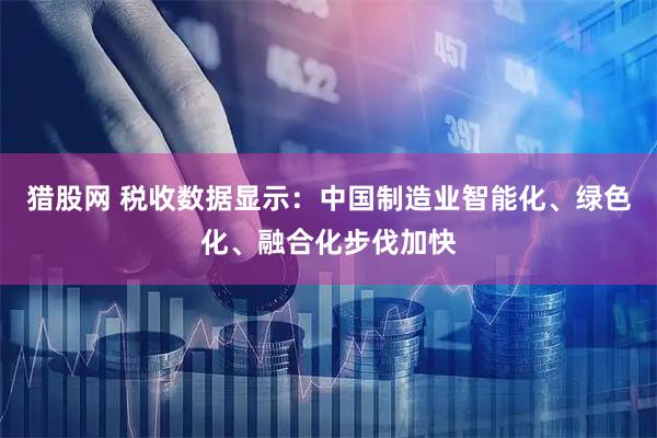 猎股网 税收数据显示：中国制造业智能化、绿色化、融合化步伐加快