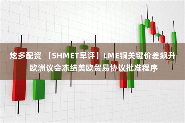 炫多配资 【SHMET早评】LME铜关键价差飙升 欧洲议会冻结美欧贸易协议批准程序