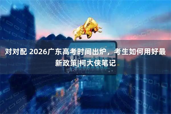 对对配 2026广东高考时间出炉,考生如何用好最新政策|柯大侠笔记