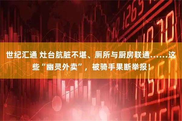 世纪汇通 灶台肮脏不堪、厕所与厨房联通……这些“幽灵外卖”，被骑手果断举报！