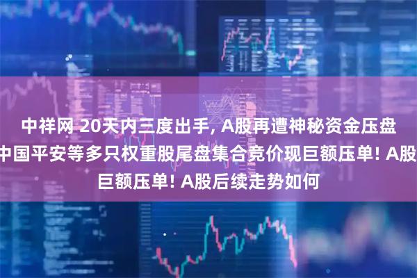 中祥网 20天内三度出手, A股再遭神秘资金压盘, 紫金矿业、中国平安等多只权重股尾盘集合竞价现巨额压单! A股后续走势如何
