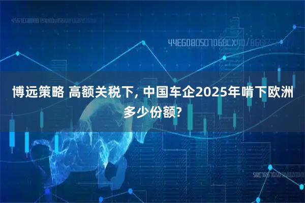 博远策略 高额关税下, 中国车企2025年啃下欧洲多少份额?