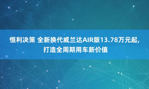 恒利决策 全新换代威兰达AIR版13.78万元起, 打造全周期用车新价值