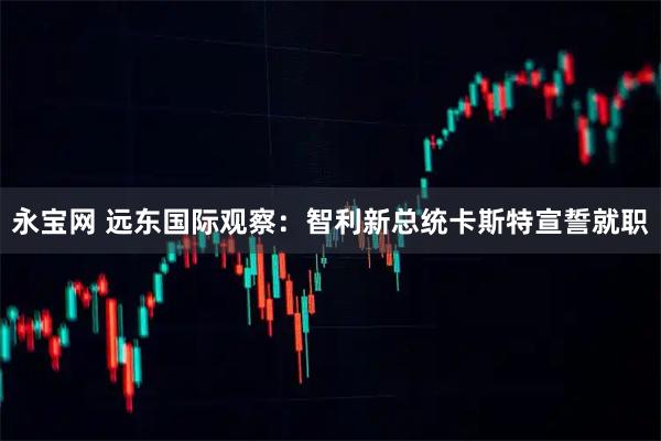 永宝网 远东国际观察：智利新总统卡斯特宣誓就职